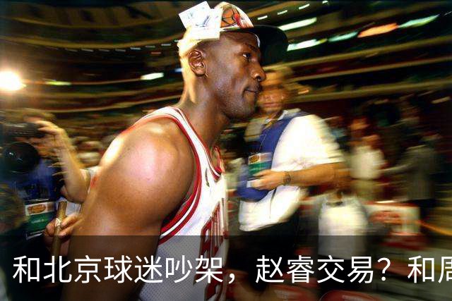 和北京球迷吵架，赵睿交易？和周琦互动，谁注意他表态，去向曝光